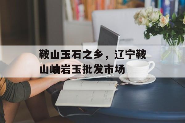 鞍山玉石之乡，辽宁鞍山岫岩玉批发市场-第1张图片-