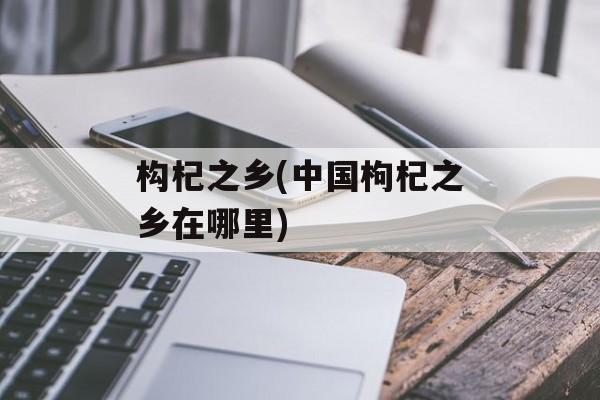 构杞之乡(中国枸杞之乡在哪里)-第1张图片-