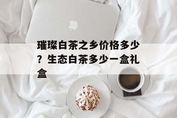 璀璨白茶之乡价格多少？生态白茶多少一盒礼盒-第1张图片-