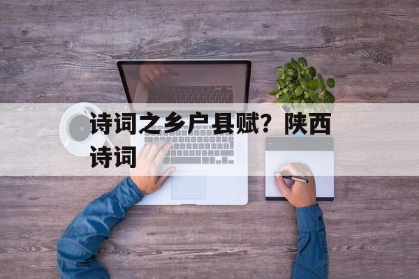 诗词之乡户县赋？陕西诗词-第1张图片-