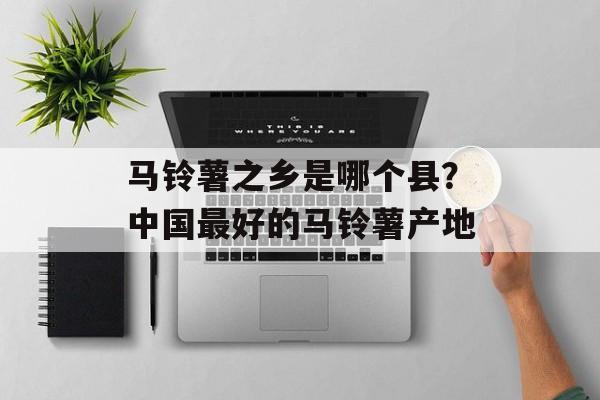马铃薯之乡是哪个县？中国最好的马铃薯产地-第1张图片-