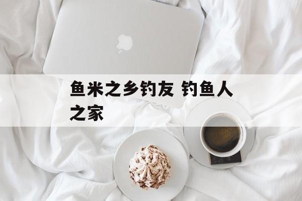 鱼米之乡钓友 钓鱼人之家-第1张图片-