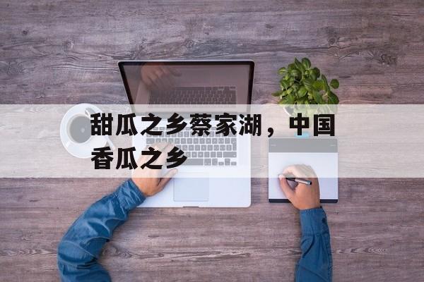 甜瓜之乡蔡家湖，中国香瓜之乡-第1张图片-