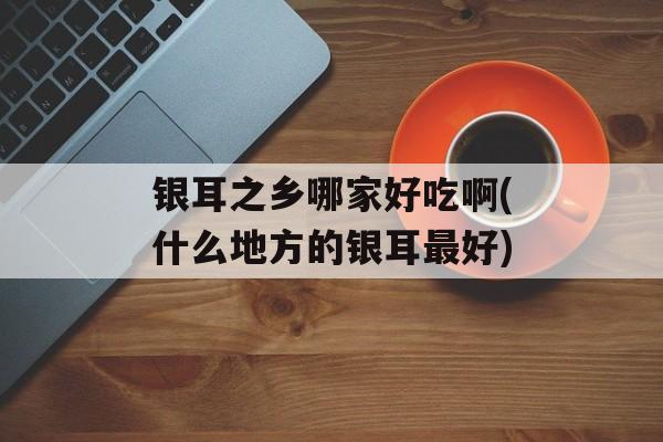 银耳之乡哪家好吃啊(什么地方的银耳最好)-第1张图片-