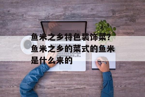 鱼米之乡特色装饰菜？鱼米之乡的菜式的鱼米是什么来的-第1张图片-