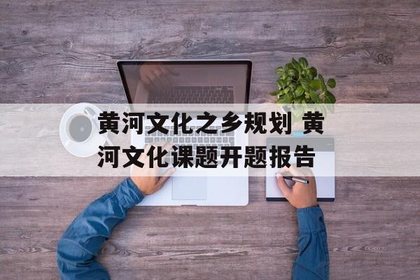 黄河文化之乡规划 黄河文化课题开题报告-第1张图片-