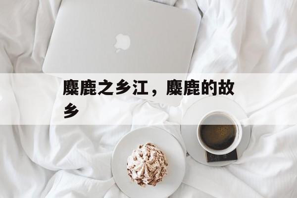 麋鹿之乡江，麋鹿的故乡-第1张图片-