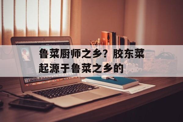 鲁菜厨师之乡？胶东菜起源于鲁菜之乡的-第1张图片-