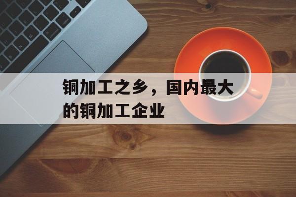 铜加工之乡，国内最大的铜加工企业-第1张图片-