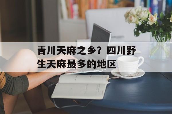 青川天麻之乡？四川野生天麻最多的地区-第1张图片-