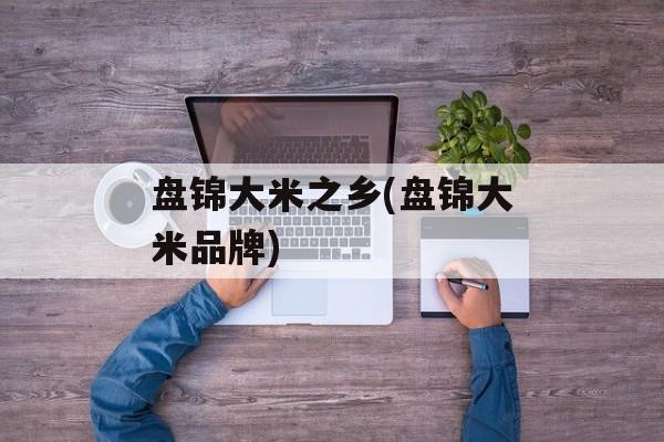 盘锦大米之乡(盘锦大米品牌)-第1张图片-