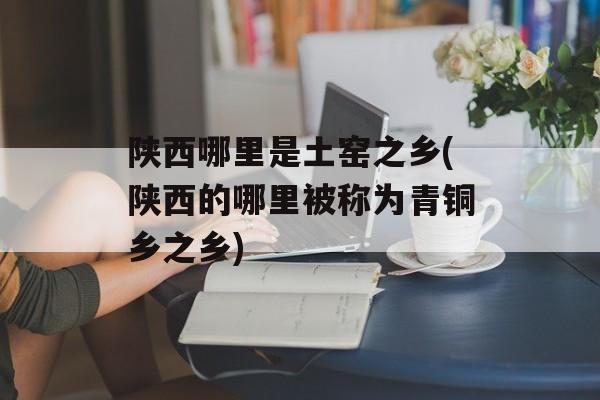 陕西哪里是土窑之乡(陕西的哪里被称为青铜乡之乡)-第1张图片-