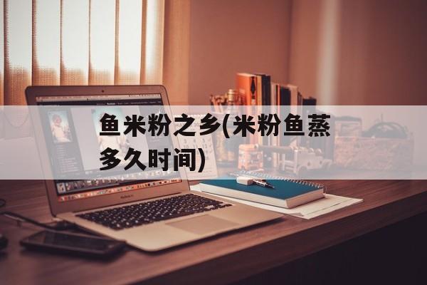 鱼米粉之乡(米粉鱼蒸多久时间)-第1张图片-