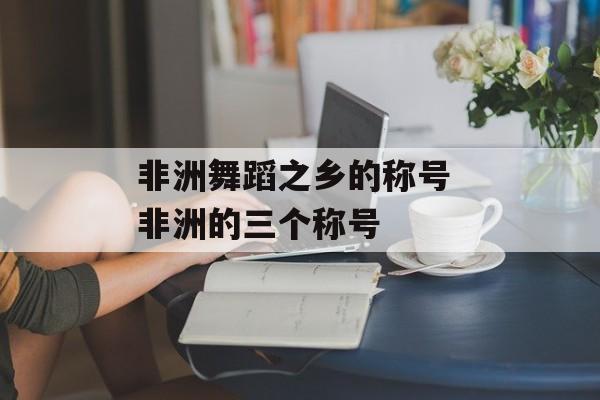 非洲舞蹈之乡的称号 非洲的三个称号-第1张图片-