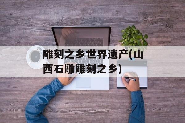 雕刻之乡世界遗产(山西石雕雕刻之乡)-第1张图片-