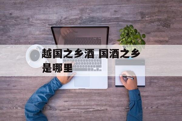 越国之乡酒 国酒之乡是哪里-第1张图片-