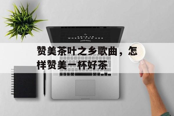 赞美茶叶之乡歌曲，怎样赞美一杯好茶-第1张图片-