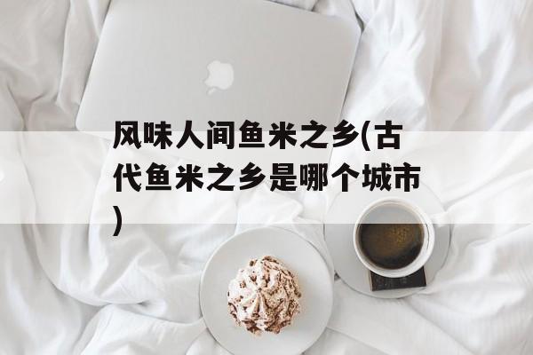 风味人间鱼米之乡(古代鱼米之乡是哪个城市)-第1张图片-