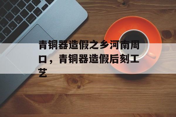 青铜器造假之乡河南周口，青铜器造假后刻工艺-第1张图片-