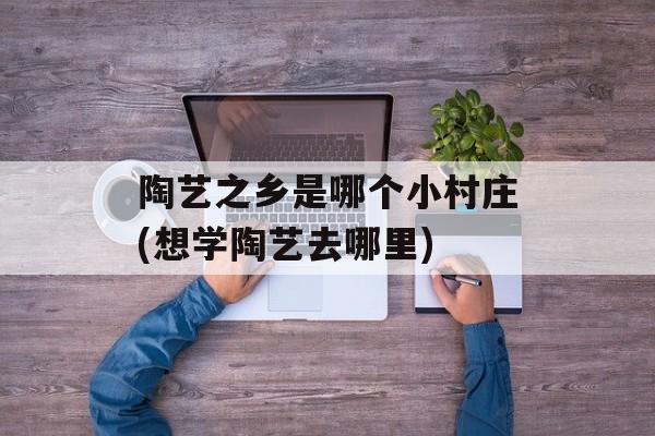 陶艺之乡是哪个小村庄(想学陶艺去哪里)-第1张图片-