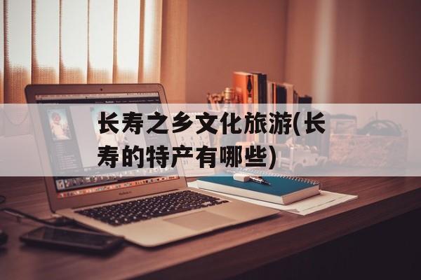 长寿之乡文化旅游(长寿的特产有哪些)-第1张图片-