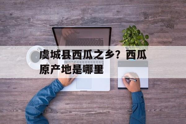 虞城县西瓜之乡？西瓜原产地是哪里-第1张图片-