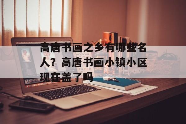 高唐书画之乡有哪些名人？高唐书画小镇小区现在盖了吗-第1张图片-