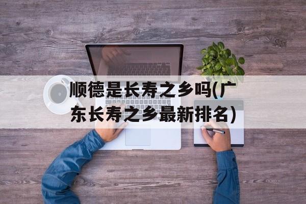 顺德是长寿之乡吗(广东长寿之乡最新排名)-第1张图片-