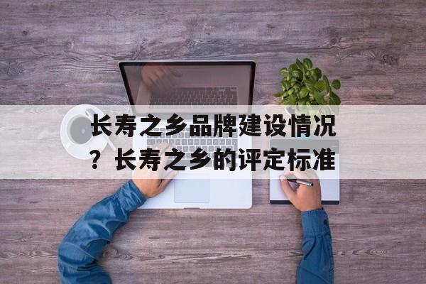 长寿之乡品牌建设情况？长寿之乡的评定标准-第1张图片-