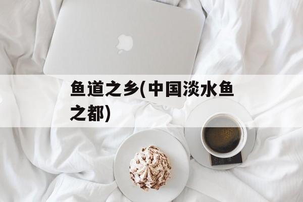 鱼道之乡(中国淡水鱼之都)-第1张图片-