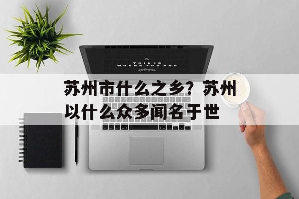 苏州市什么之乡？苏州以什么众多闻名于世-第1张图片-