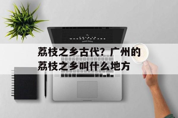 荔枝之乡古代？广州的荔枝之乡叫什么地方-第1张图片-