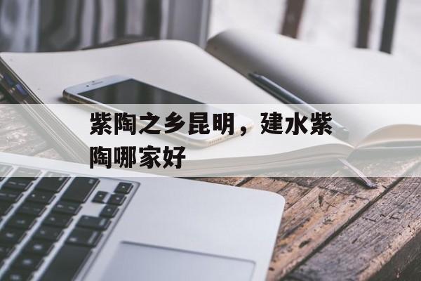 紫陶之乡昆明，建水紫陶哪家好-第1张图片-