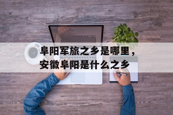 阜阳军旅之乡是哪里，安徽阜阳是什么之乡-第1张图片-