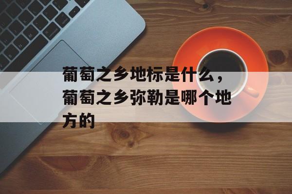 葡萄之乡地标是什么，葡萄之乡弥勒是哪个地方的-第1张图片-
