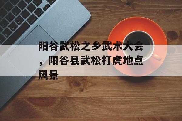 阳谷武松之乡武术大会，阳谷县武松打虎地点风景-第1张图片-