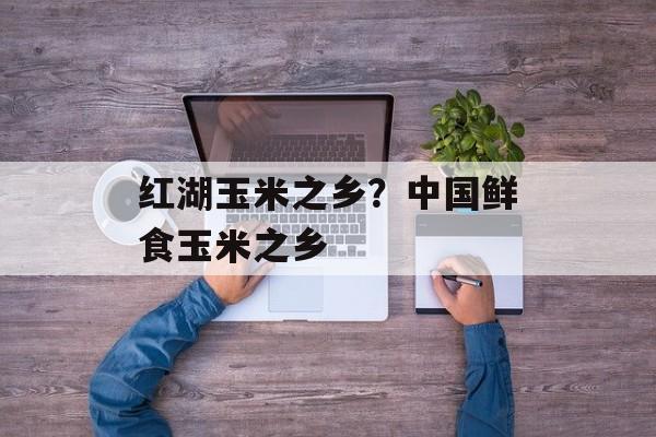 红湖玉米之乡？中国鲜食玉米之乡-第1张图片-