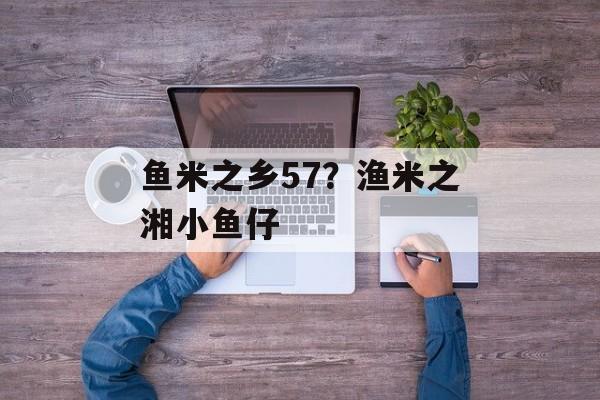 鱼米之乡57？渔米之湘小鱼仔-第1张图片-