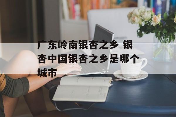 广东岭南银杏之乡 银杏中国银杏之乡是哪个城市-第1张图片-