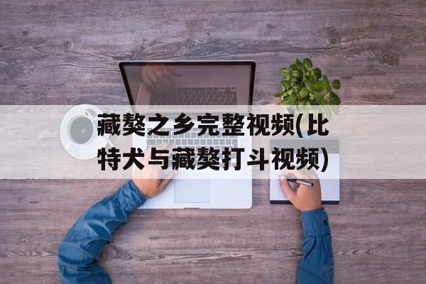 藏獒之乡完整视频(比特犬与藏獒打斗视频)-第1张图片-