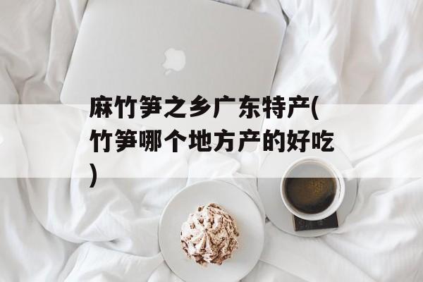 麻竹笋之乡广东特产(竹笋哪个地方产的好吃)-第1张图片-