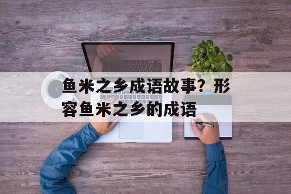 鱼米之乡成语故事？形容鱼米之乡的成语-第1张图片-