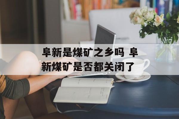 阜新是煤矿之乡吗 阜新煤矿是否都关闭了-第1张图片-