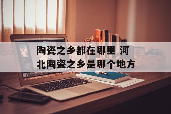 陶瓷之乡都在哪里 河北陶瓷之乡是哪个地方-第1张图片-