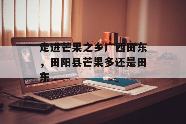 走进芒果之乡广西田东，田阳县芒果多还是田东-第1张图片-
