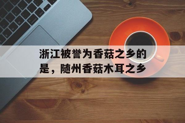 浙江被誉为香菇之乡的是，随州香菇木耳之乡-第1张图片-