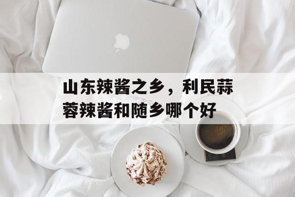 山东辣酱之乡，利民蒜蓉辣酱和随乡哪个好-第1张图片-