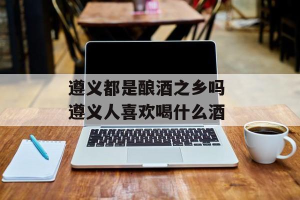 遵义都是酿酒之乡吗 遵义人喜欢喝什么酒-第1张图片-