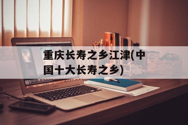 重庆长寿之乡江津(中国十大长寿之乡)-第1张图片-