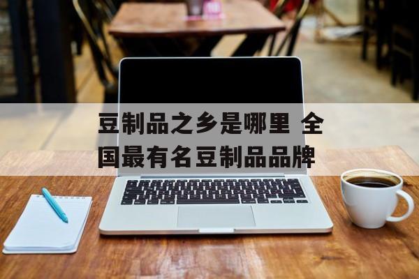 豆制品之乡是哪里 全国最有名豆制品品牌-第1张图片-